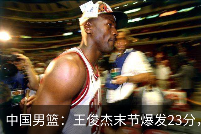 中国男篮：王俊杰末节爆发23分，崔永熙状态回暖，王浩然得分上双